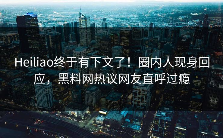 Heiliao终于有下文了！圈内人现身回应，黑料网热议网友直呼过瘾