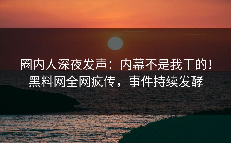 圈内人深夜发声：内幕不是我干的！黑料网全网疯传，事件持续发酵