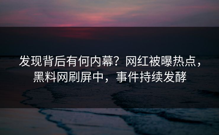 发现背后有何内幕？网红被曝热点，黑料网刷屏中，事件持续发酵