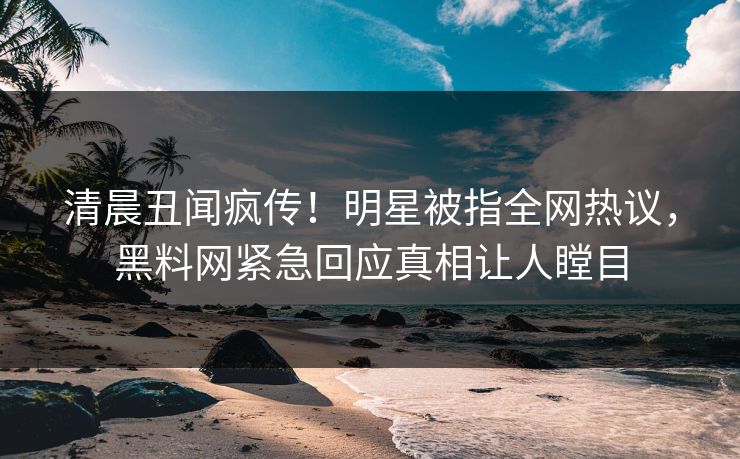 清晨丑闻疯传！明星被指全网热议，黑料网紧急回应真相让人瞠目