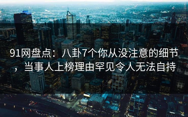 91网盘点：八卦7个你从没注意的细节，当事人上榜理由罕见令人无法自持