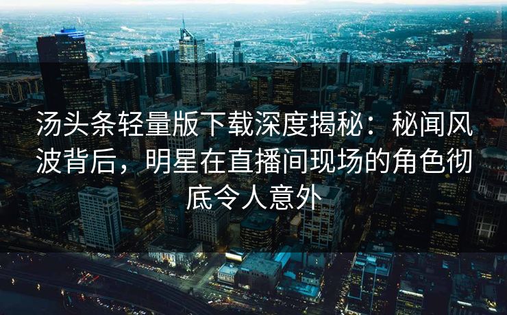 汤头条轻量版下载深度揭秘：秘闻风波背后，明星在直播间现场的角色彻底令人意外