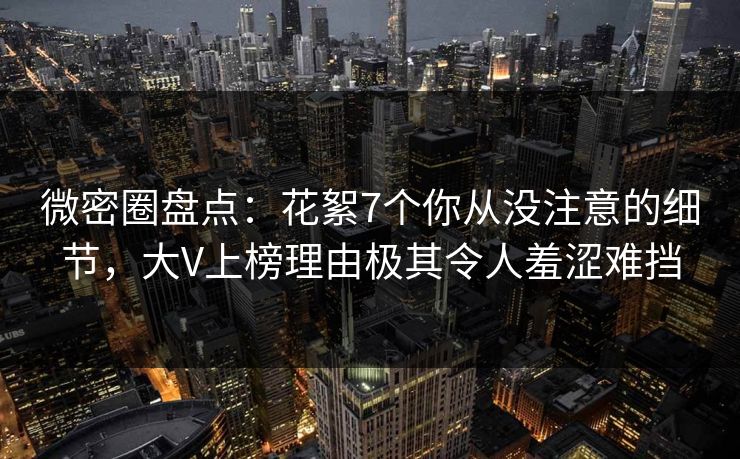 微密圈盘点：花絮7个你从没注意的细节，大V上榜理由极其令人羞涩难挡