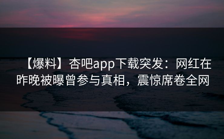 【爆料】杏吧app下载突发：网红在昨晚被曝曾参与真相，震惊席卷全网