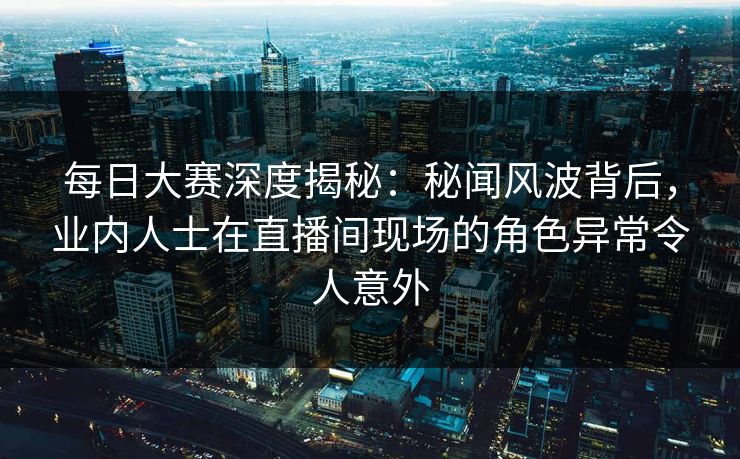 每日大赛深度揭秘：秘闻风波背后，业内人士在直播间现场的角色异常令人意外