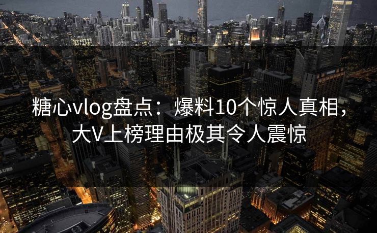 糖心vlog盘点：爆料10个惊人真相，大V上榜理由极其令人震惊