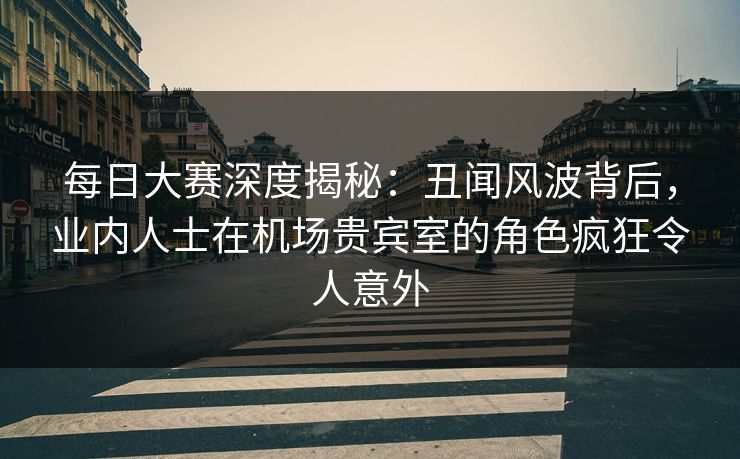 每日大赛深度揭秘：丑闻风波背后，业内人士在机场贵宾室的角色疯狂令人意外