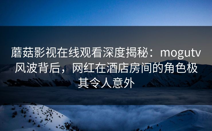 蘑菇影视在线观看深度揭秘：mogutv风波背后，网红在酒店房间的角色极其令人意外