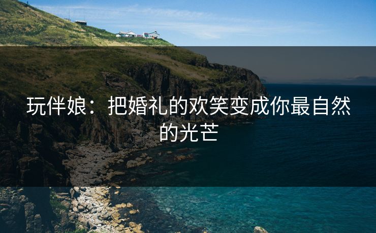 玩伴娘：把婚礼的欢笑变成你最自然的光芒