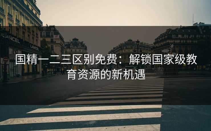 国精一二三区别免费：解锁国家级教育资源的新机遇