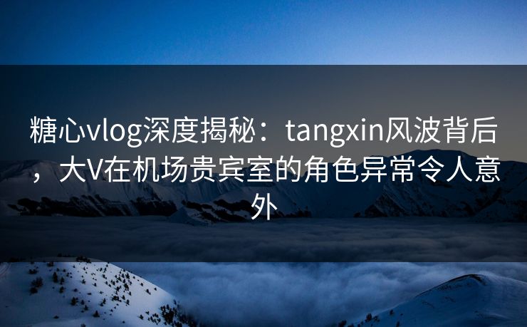 糖心vlog深度揭秘：tangxin风波背后，大V在机场贵宾室的角色异常令人意外