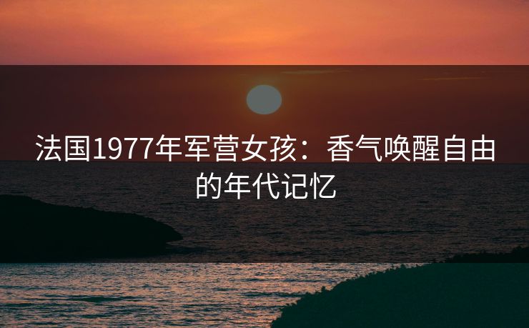 法国1977年军营女孩：香气唤醒自由的年代记忆