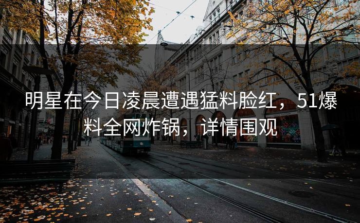 明星在今日凌晨遭遇猛料脸红，51爆料全网炸锅，详情围观