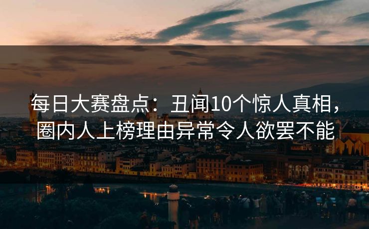 每日大赛盘点：丑闻10个惊人真相，圈内人上榜理由异常令人欲罢不能