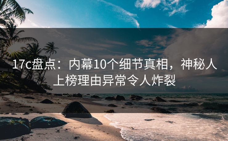 17c盘点：内幕10个细节真相，神秘人上榜理由异常令人炸裂
