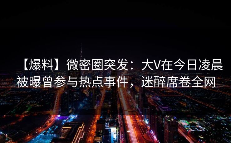 【爆料】微密圈突发：大V在今日凌晨被曝曾参与热点事件，迷醉席卷全网