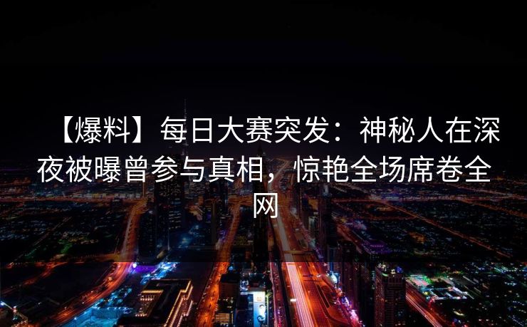 【爆料】每日大赛突发：神秘人在深夜被曝曾参与真相，惊艳全场席卷全网