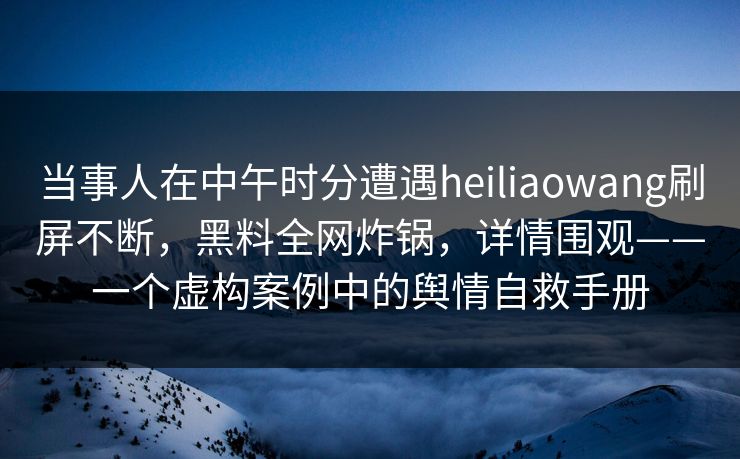 当事人在中午时分遭遇heiliaowang刷屏不断，黑料全网炸锅，详情围观——一个虚构案例中的舆情自救手册