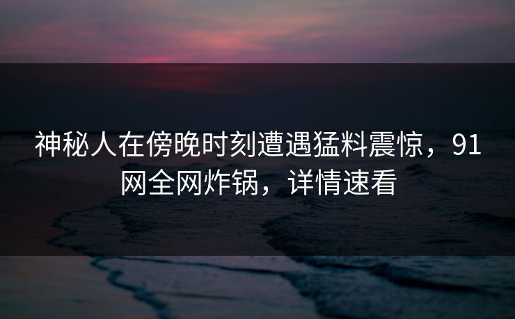 神秘人在傍晚时刻遭遇猛料震惊，91网全网炸锅，详情速看