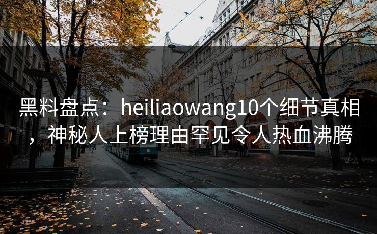 黑料盘点：heiliaowang10个细节真相，神秘人上榜理由罕见令人热血沸腾