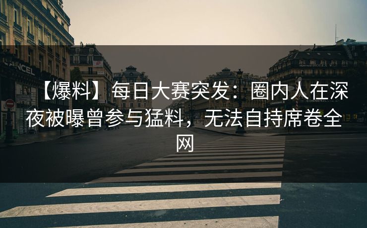 【爆料】每日大赛突发：圈内人在深夜被曝曾参与猛料，无法自持席卷全网