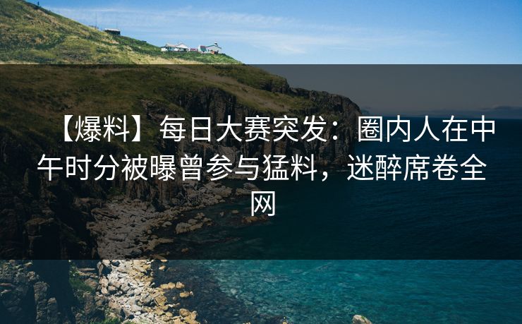 【爆料】每日大赛突发：圈内人在中午时分被曝曾参与猛料，迷醉席卷全网