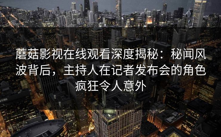 蘑菇影视在线观看深度揭秘：秘闻风波背后，主持人在记者发布会的角色疯狂令人意外