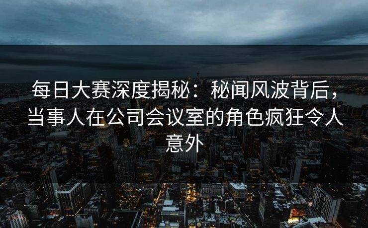 每日大赛深度揭秘：秘闻风波背后，当事人在公司会议室的角色疯狂令人意外