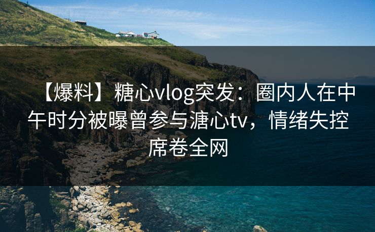 【爆料】糖心vlog突发：圈内人在中午时分被曝曾参与溏心tv，情绪失控席卷全网