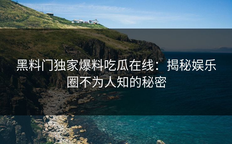 黑料门独家爆料吃瓜在线：揭秘娱乐圈不为人知的秘密