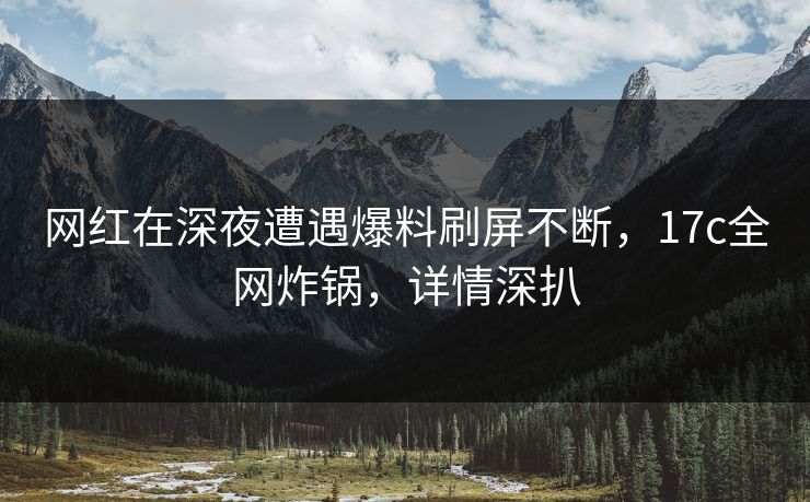 网红在深夜遭遇爆料刷屏不断，17c全网炸锅，详情深扒