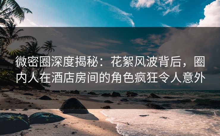 微密圈深度揭秘：花絮风波背后，圈内人在酒店房间的角色疯狂令人意外