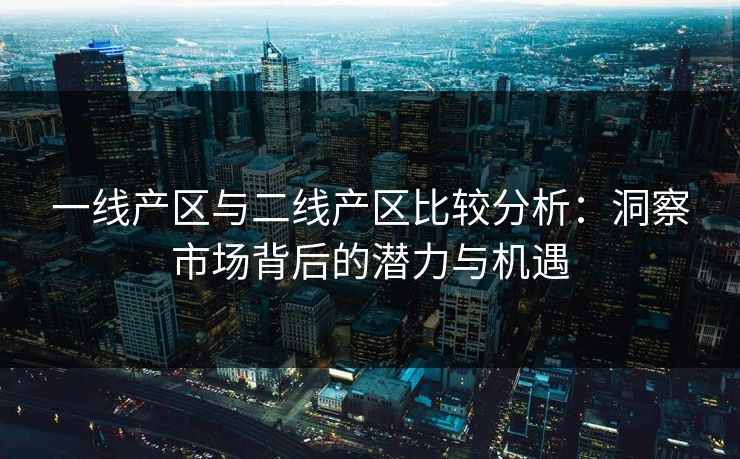 一线产区与二线产区比较分析：洞察市场背后的潜力与机遇