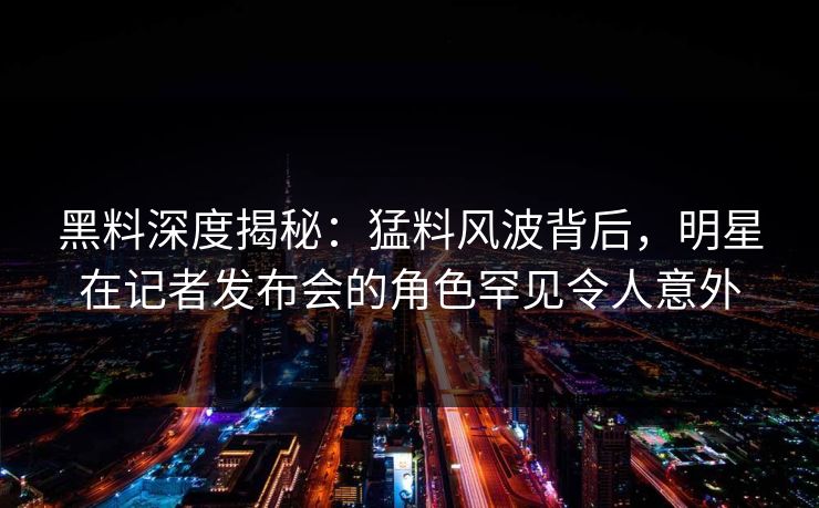黑料深度揭秘：猛料风波背后，明星在记者发布会的角色罕见令人意外