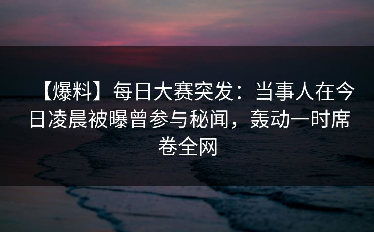 【爆料】每日大赛突发：当事人在今日凌晨被曝曾参与秘闻，轰动一时席卷全网