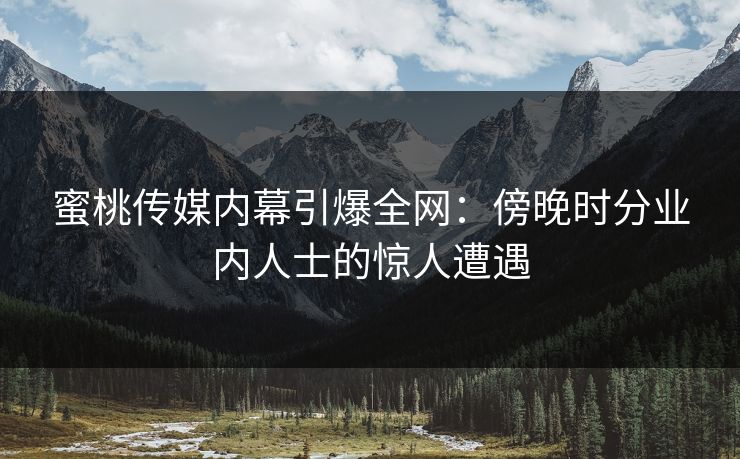 蜜桃传媒内幕引爆全网：傍晚时分业内人士的惊人遭遇