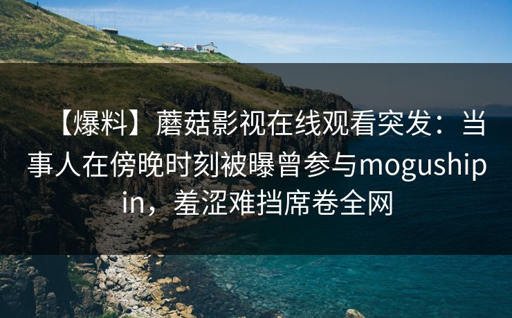 【爆料】蘑菇影视在线观看突发：当事人在傍晚时刻被曝曾参与mogushipin，羞涩难挡席卷全网