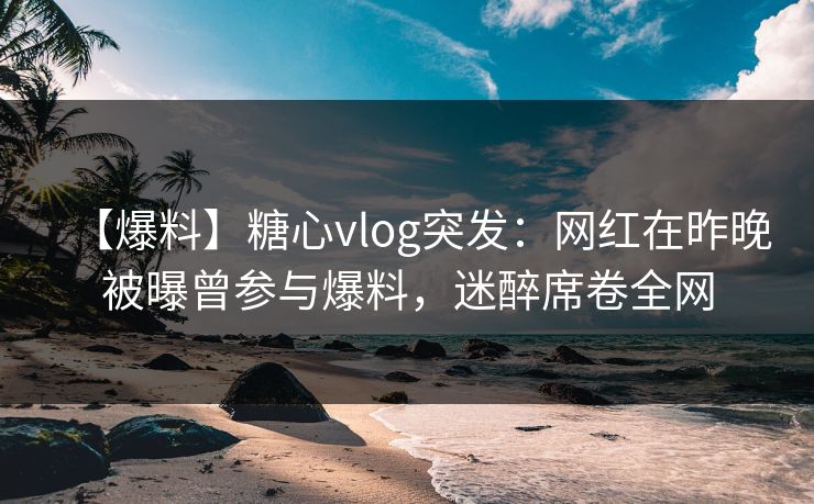 【爆料】糖心vlog突发：网红在昨晚被曝曾参与爆料，迷醉席卷全网