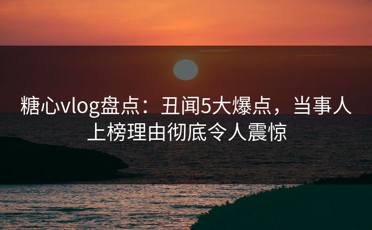 糖心vlog盘点：丑闻5大爆点，当事人上榜理由彻底令人震惊