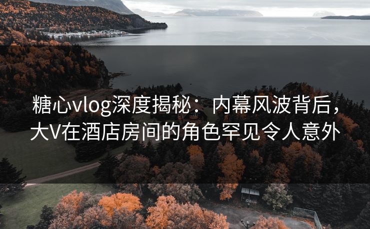 糖心vlog深度揭秘：内幕风波背后，大V在酒店房间的角色罕见令人意外