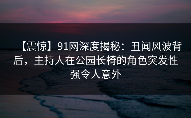 【震惊】91网深度揭秘：丑闻风波背后，主持人在公园长椅的角色突发性强令人意外