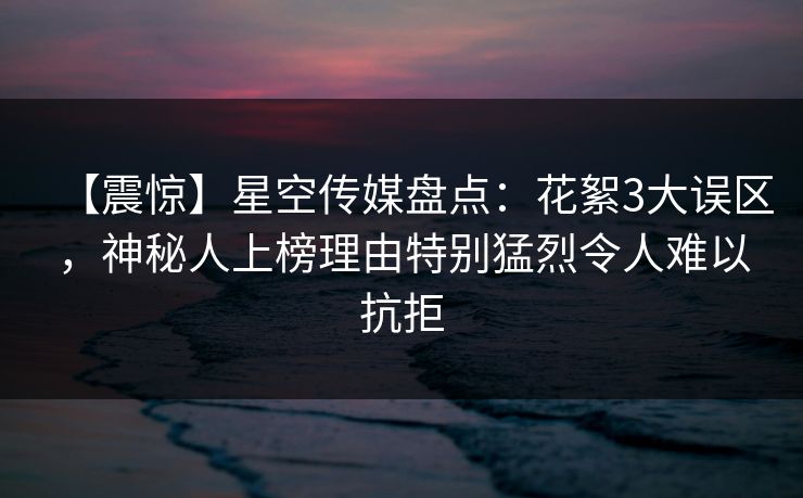 【震惊】星空传媒盘点：花絮3大误区，神秘人上榜理由特别猛烈令人难以抗拒