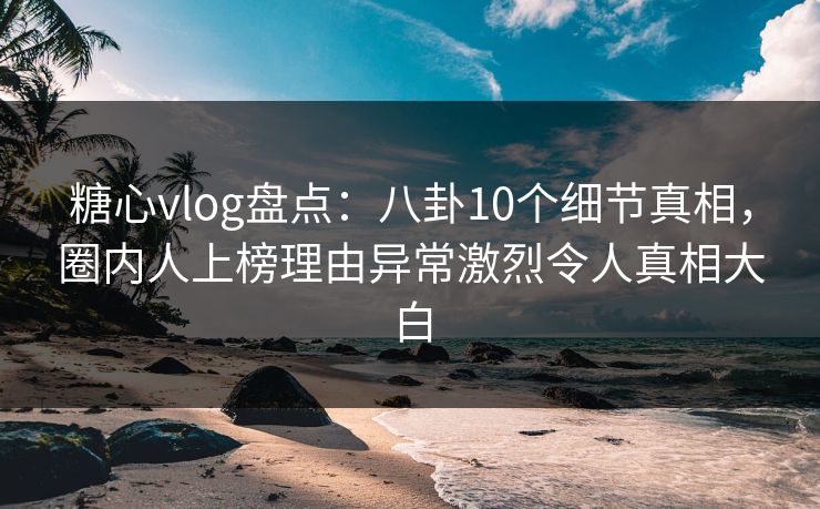 糖心vlog盘点：八卦10个细节真相，圈内人上榜理由异常激烈令人真相大白