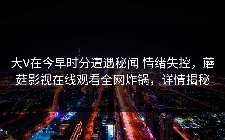 大V在今早时分遭遇秘闻 情绪失控，蘑菇影视在线观看全网炸锅，详情揭秘