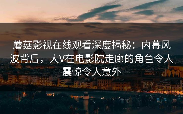 蘑菇影视在线观看深度揭秘：内幕风波背后，大V在电影院走廊的角色令人震惊令人意外