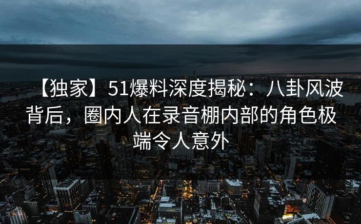 【独家】51爆料深度揭秘：八卦风波背后，圈内人在录音棚内部的角色极端令人意外