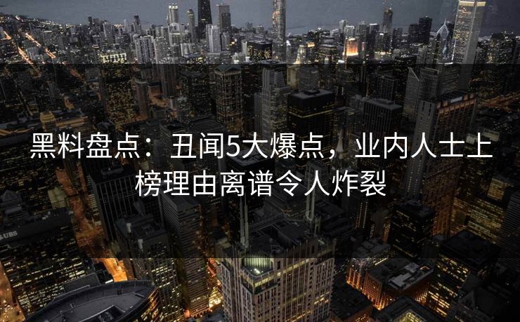 黑料盘点：丑闻5大爆点，业内人士上榜理由离谱令人炸裂