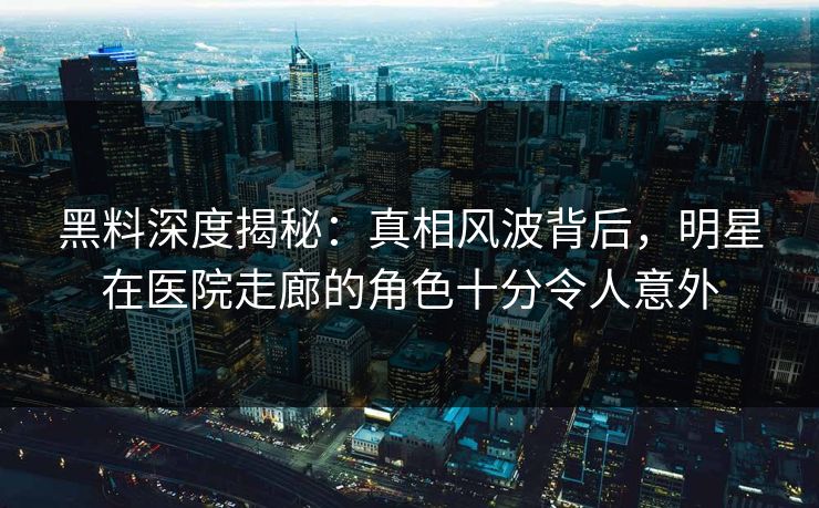 黑料深度揭秘：真相风波背后，明星在医院走廊的角色十分令人意外