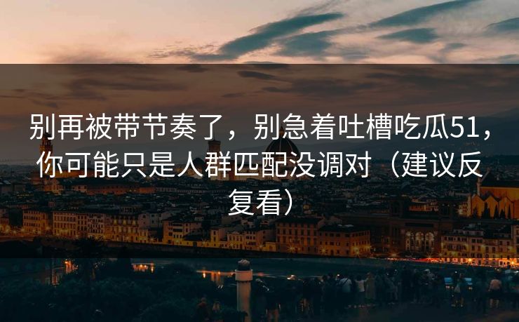 别再被带节奏了，别急着吐槽吃瓜51，你可能只是人群匹配没调对（建议反复看）