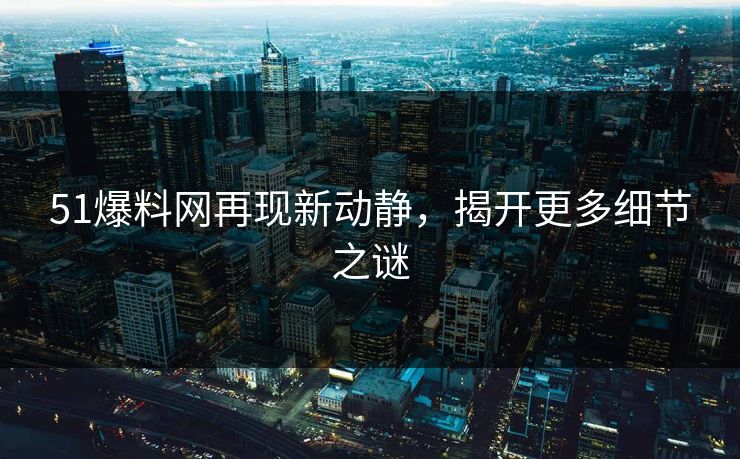 51爆料网再现新动静，揭开更多细节之谜